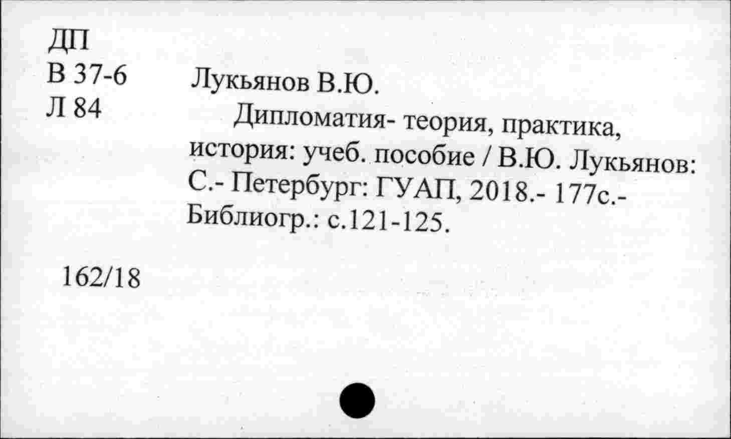 ﻿В 37-6 Л 84	Лукьянов В.Ю. Дипломатия- теория, практика, история: учеб, пособие / В.Ю. Лукьянов: С.- Петербург: ГУАП, 2018,- 177с.-Библиогр.: с. 121-125.
162/18